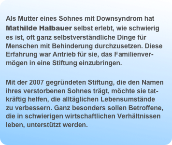 
Als Mutter eines Sohnes mit Downsyndrom hat Mathilde Halbauer selbst erlebt, wie schwierig es ist, oft ganz selbstverständliche Dinge für Menschen mit Behinderung durchzusetzen. Diese Erfahrung war Antrieb für sie, das Familienver-mögen in eine Stiftung einzubringen.  
Mit der 2007 gegründeten Stiftung, die den Namen ihres verstorbenen Sohnes trägt, möchte sie tat-kräftig helfen, die alltäglichen Lebensumstände  zu verbessern. Ganz besonders sollen Betroffene, die in schwierigen wirtschaftlichen Verhältnissen leben, unterstützt werden.